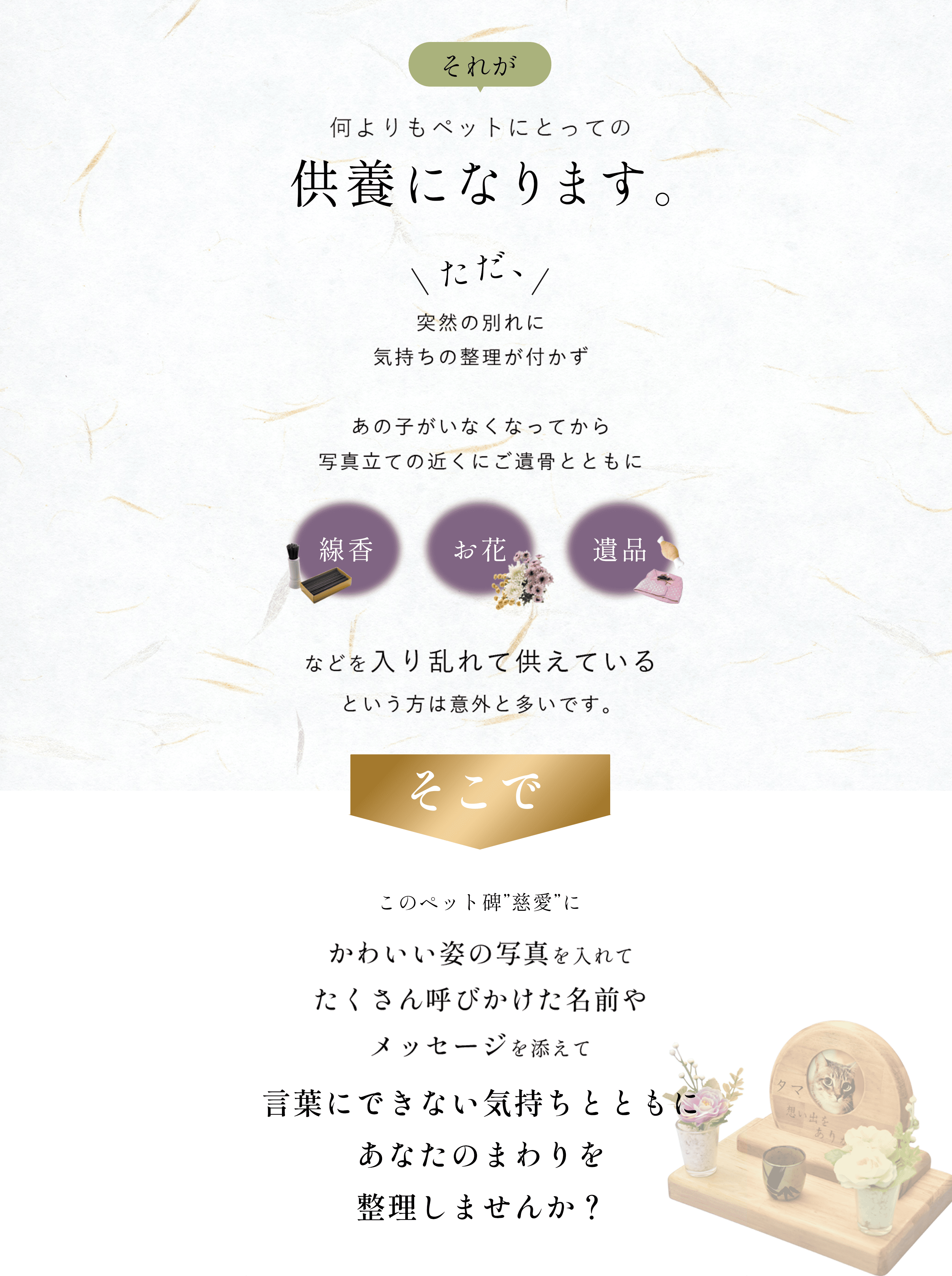 それが何よりもペットにとっての供養になります。ただ突然の別れに気持ちの整理が付かず あの子がいなくなってから写真立ての近くにご遺骨とともに線香・お花・遺品などを入り乱れて備えていると言う方は意外と多いです。そこでこのペット碑慈愛に可愛い姿の写真を入れてたくさん呼びかけた名前やメッセージを添えて言葉にできない気持ちとともにあなたのまわりを整理しませんか?