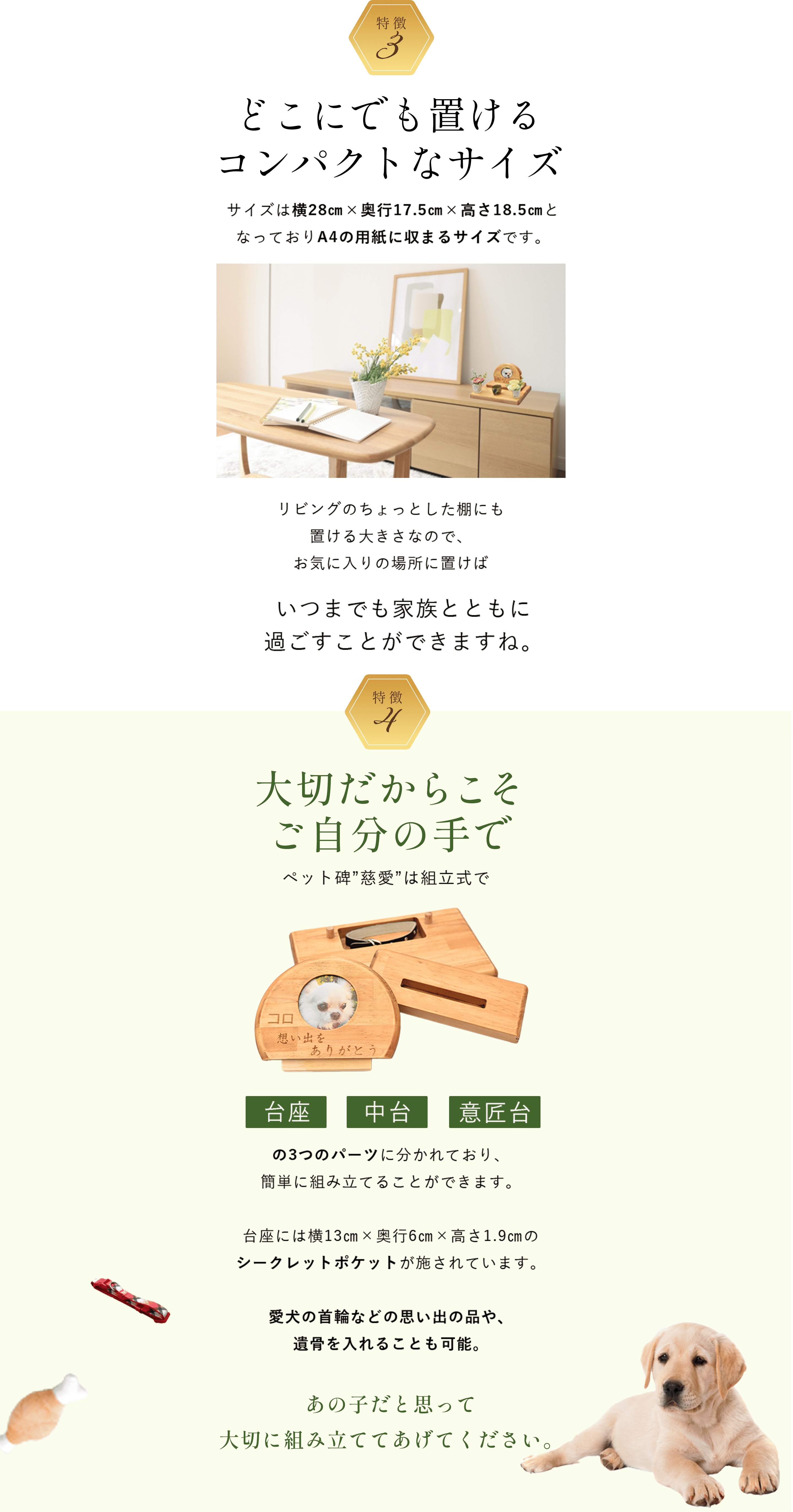 特徴3 どこにでも置けるコンパクトなサイズ サイズは横28㎝×奥行17.5㎝×高さ18.5㎝となっておりA4の用紙に収まるサイズです。リビングのちょっとした棚にも置ける大きさなので、お気に入りの場所に置けばいつまでも家族とともに 過ごすことができますね。
              特徴4 大切だからこそご自分の手で ペット碑”慈愛”は組立式で台座・中台・意匠台の3つのパーツに分かれており、簡単に組み立てることができます。台座には横13㎝×奥行6㎝×高さ1.9㎝のシークレットポケットが施されています。愛犬の首輪などの思い出の品や遺骨を入れることも可能。あの子だと思って大切に組み立ててあげてください